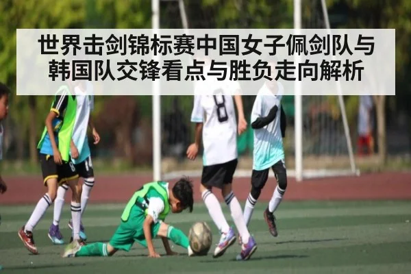 世界击剑锦标赛中国女子佩剑队与韩国队交锋看点与胜负走向解析 - Kaiyun Sports