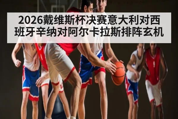 2026戴维斯杯决赛意大利对西班牙辛纳对阿尔卡拉斯排阵玄机